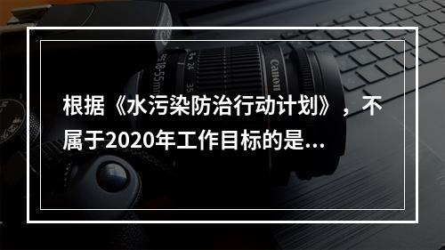 根据《水污染防治行动计划》，不属于2020年工作目标的是（　