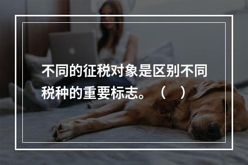 不同的征税对象是区别不同税种的重要标志。（　）