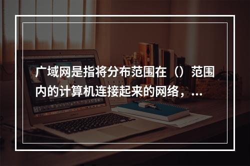 广域网是指将分布范围在（）范围内的计算机连接起来的网络，其典