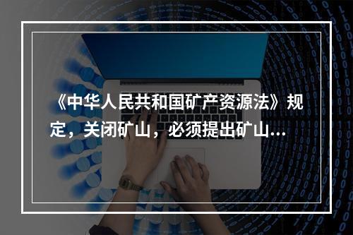 《中华人民共和国矿产资源法》规定，关闭矿山，必须提出矿山闭坑