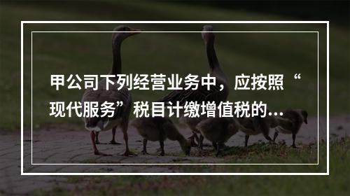 甲公司下列经营业务中，应按照“现代服务”税目计缴增值税的是（