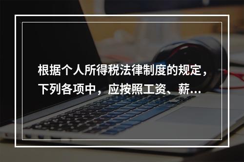 根据个人所得税法律制度的规定，下列各项中，应按照工资、薪金所