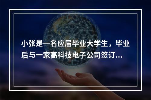 小张是一名应届毕业大学生，毕业后与一家高科技电子公司签订了为