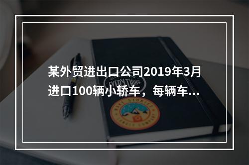 某外贸进出口公司2019年3月进口100辆小轿车，每辆车关税