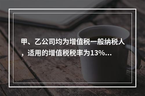 甲、乙公司均为增值税一般纳税人，适用的增值税税率为13%，甲