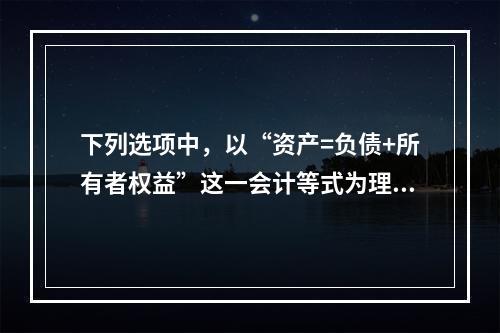 下列选项中，以“资产=负债+所有者权益”这一会计等式为理论依