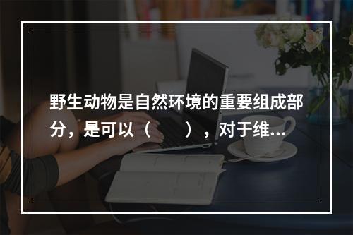 野生动物是自然环境的重要组成部分，是可以（　　），对于维护生