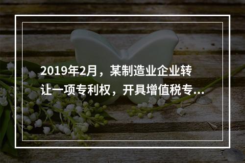 2019年2月，某制造业企业转让一项专利权，开具增值税专用发