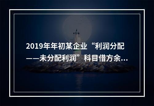 2019年年初某企业“利润分配——未分配利润”科目借方余额2