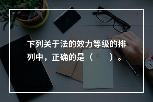 下列关于法的效力等级的排列中，正确的是（　　）。