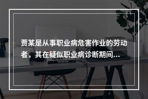 贾某是从事职业病危害作业的劳动者，其在疑似职业病诊断期间，以