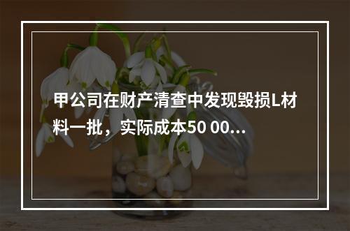 甲公司在财产清查中发现毁损L材料一批，实际成本50 000元