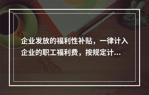 企业发放的福利性补贴，一律计入企业的职工福利费，按规定计算限