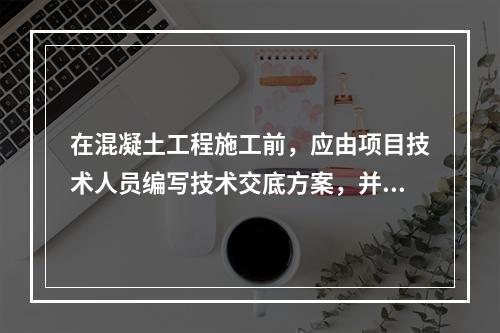 在混凝土工程施工前，应由项目技术人员编写技术交底方案，并经（