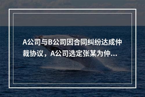 A公司与B公司因合同纠纷达成仲裁协议，A公司选定张某为仲裁员