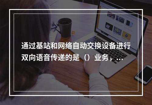 通过基站和网络自动交换设备进行双向语音传递的是（）业务，它通