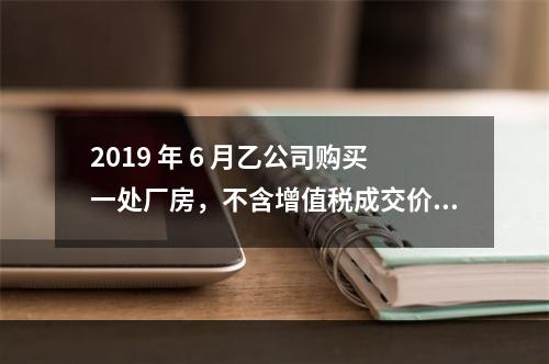 2019 年 6 月乙公司购买一处厂房，不含增值税成交价格为