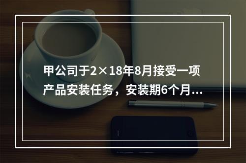 甲公司于2×18年8月接受一项产品安装任务，安装期6个月，合