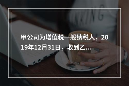 甲公司为增值税一般纳税人，2019年12月31日，收到乙公司