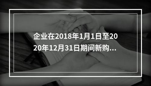 企业在2018年1月1日至2020年12月31日期间新购进（