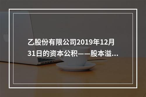 乙股份有限公司2019年12月31日的资本公积——股本溢价为