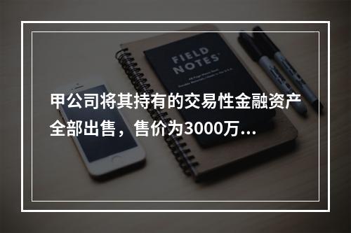 甲公司将其持有的交易性金融资产全部出售，售价为3000万元；