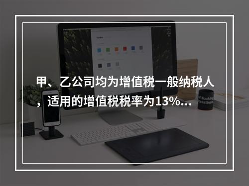 甲、乙公司均为增值税一般纳税人，适用的增值税税率为13%，甲