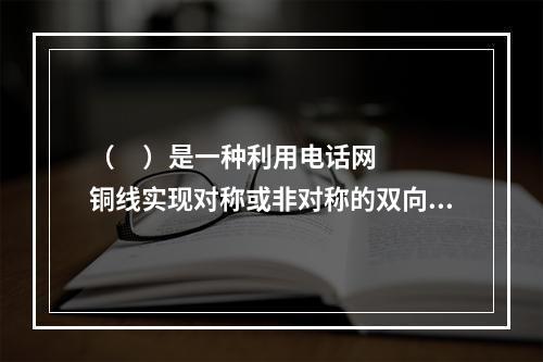 （     ）是一种利用电话网铜线实现对称或非对称的双向高速