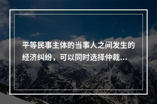 平等民事主体的当事人之间发生的经济纠纷，可以同时选择仲裁和民