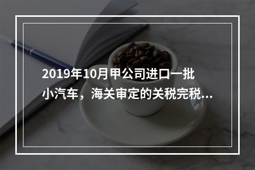 2019年10月甲公司进口一批小汽车，海关审定的关税完税价格