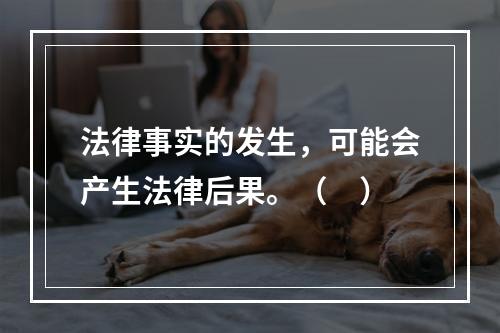 法律事实的发生，可能会产生法律后果。（　）