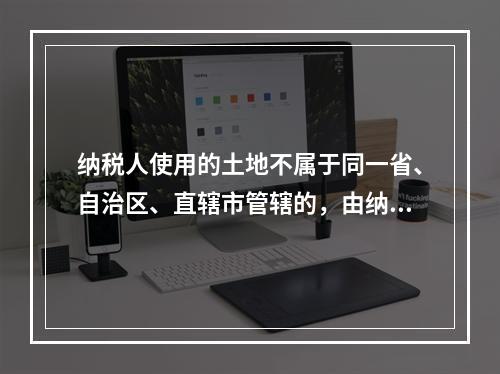 纳税人使用的土地不属于同一省、自治区、直辖市管辖的，由纳税人