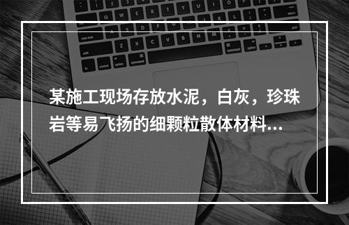 某施工现场存放水泥，白灰，珍珠岩等易飞扬的细颗粒散体材料，