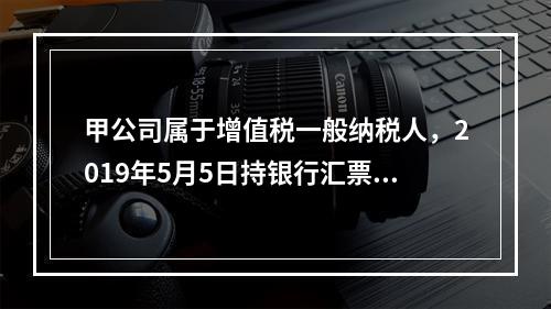 甲公司属于增值税一般纳税人，2019年5月5日持银行汇票购入