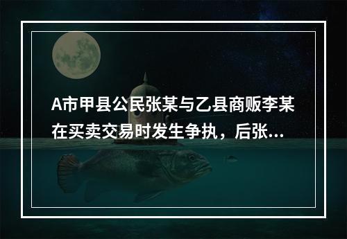 A市甲县公民张某与乙县商贩李某在买卖交易时发生争执，后张某将