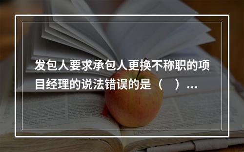 发包人要求承包人更换不称职的项目经理的说法错误的是（　）。