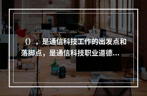 （），是通信科技工作的出发点和落脚点，是通信科技职业道德的最