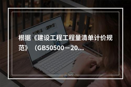 根据《建设工程工程量清单计价规范》（GB50500－2013