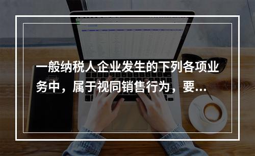 一般纳税人企业发生的下列各项业务中，属于视同销售行为，要计算