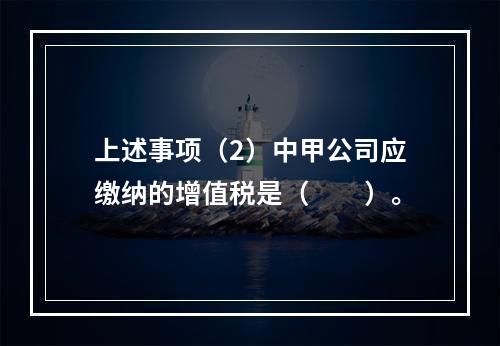 上述事项（2）中甲公司应缴纳的增值税是（　　）。