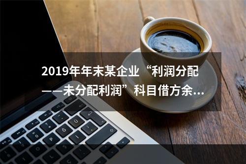 2019年年末某企业“利润分配——未分配利润”科目借方余额2