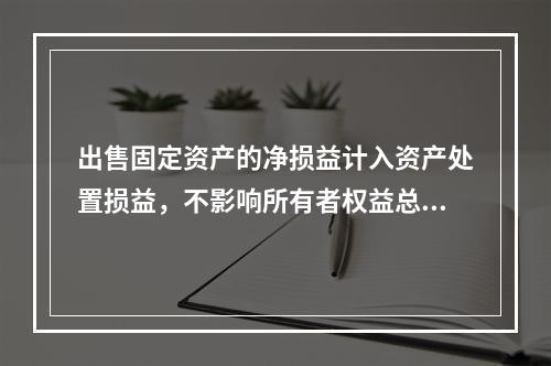 出售固定资产的净损益计入资产处置损益，不影响所有者权益总额的