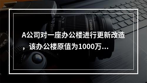 A公司对一座办公楼进行更新改造，该办公楼原值为1000万元，