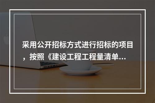 采用公开招标方式进行招标的项目，按照《建设工程工程量清单计价