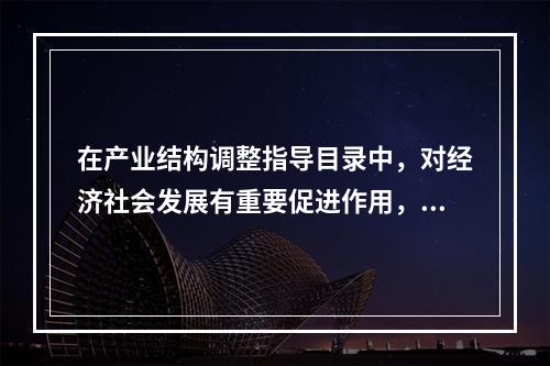 在产业结构调整指导目录中，对经济社会发展有重要促进作用，有利