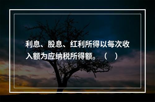 利息、股息、红利所得以每次收入额为应纳税所得额。（　）