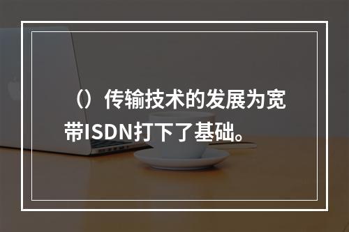 （）传输技术的发展为宽带ISDN打下了基础。