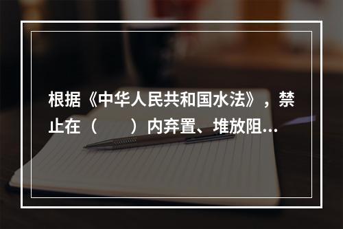 根据《中华人民共和国水法》，禁止在（　　）内弃置、堆放阻碍行