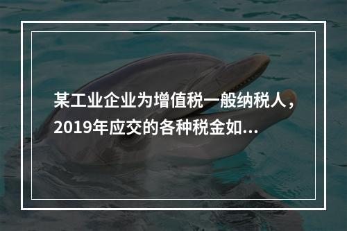 某工业企业为增值税一般纳税人，2019年应交的各种税金如下：