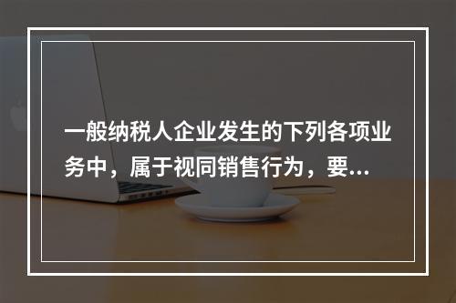 一般纳税人企业发生的下列各项业务中，属于视同销售行为，要计算